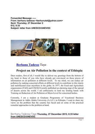 Berhanu Tadesse Taye Thursday, 27 December 2012, 6:33 letter
from UNESCO/UNEVOC
Page 1
Forwarded Message -----
From: berhanu tadesse <berhanutat@yahoo.com>
Sent: Thursday, 27 December 2
012, 6:33
Subject: letter from UNESCO/UNEVOC
Berhanu Tadesse Taye
Project on Air Pollution in the context of Ethiopia
Dear readers, first of all, I would like to deliver my greetings from the bottom of
my heart to those of you who have already got convinced on those pieces of
information on air pollution at different levels. To my mind, we can reduce air
pollution by making concerted efforts at different levels to contribute to this timely
and multifaceted issue anywhere in the globe. In 1977, the Food and Agriculture
organization (FAO) and UNESCO jointly published an alarming map of the spread
of deserts across the world. I am enthusiastic to lend my lending hands with
Training on Reduction of Air Pollution at Micro-Level for concerned bodies.
Currently, I am a student at Graduate Programme of Vocational Business
Management in Addis Ababa University (A.A.U.) in Ethiopia. I want to share my
views on the problem that the country has faced and on some of the practical
remedial approaches to the problem at hand.
 