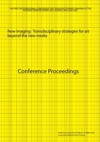 New Imaging: Transdisciplinary strategies for art
beyond the new media
Edited by: Associate Professor Su Baker and
Associate Professor Paul Thomas
THE FIRST INTERNATIONAL CONFERENCE ON TRANSDISCIPLINARY IMAGING AT THE
INTERSECTIONS BETWEEN ART, SCIENCE AND CULTURE
Conference Proceedings
 