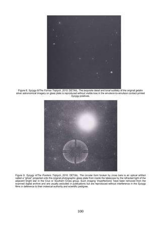 100
Figure 8. Syzygy 6/The Fornax Triptych, 2010. DETAIL. The exquisite detail and tonal subtlety of the original gelatin
silver astronomical imagery on glass plate is reproduced without visible loss in the emulsion-to-emulsion contact printed
Syzygy positives.
Figure 9. Syzygy 4/The Pointers Triptych, 2010. DETAIL. The circular form broken by cross bars is an optical artifact
called a “ghost” projected onto the original photographic glass plate from inside the telescope by the refracted light of the
adjacent bright star in the Crux or Southern Cross group. Such imaging ‘imperfections’ have been removed from the
scanned digital archive and are usually excluded in publications but are reproduced without interference in the Syzygy
films in deference to their indexical authority and scientific pedigree.
 