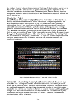 104
the medium of construction and transmission of the image, finds its modern counterpart to
be equally susceptible to the exertion of spatial control through the imposition of the
aesthetic choices of authoritarian bodies. In these ways the webcam not only duplicate
picturesque strategies but also actually extends and diversifies its capacity to mediate and
signify experience.
Circular Quay Project
Linda Matthews' 2007 project investigated how urban interventions could be developed
through the collection and translation of data sets through a range of digital tools. The
emphasis was to quantify the qualitative, and in this respect Matthews developed a
methodology whereby non-proprietary medical imaging software named ‘ImageJ’ was
adapted to extract and assimilate the qualitative colour rendering properties of images
gathered from different webcam views. Tests of webcam sites in London, Paris and New
York revealed different tonal profiles it was decided to see if it could offer an alternative
logic to urban form-making. (Figure 1) After investigating a range of sites Sydney’s Circular
Quay precinct was selected because of the strict planning regulations that aim to protect
the visual integrity of the Sydney Opera House. The hope was to see if this process could
generate both a programmatic and formal response that challenged this aesthetic
regulatory framework.
Figure 1: Captured webcam images of Paris, New York and London
To this end the software ‘ImageJ’ was employed to test how a formal intervention could
disrupt the site’s existing colour profile. The software revealed Circular Quay’s colour
profile had a bias to the tertiary purple to blue tonal range. (Figure 2) Given these colours
are traditionally associated with passivity and possess a receding or low visibility it was
decided to find a formal and material mechanism by which to increase visibility, particularly
at night when most virtual tourists would visit the webcam site. For this reason any new
intervention deliberately exploited the optical properties of colours in the more visibly
dominant purple to blue tonal range
 