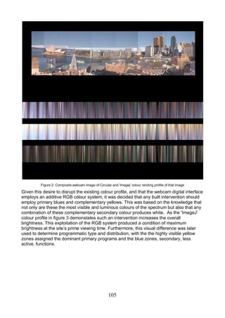 105
Figure 2: Composite webcam image of Circular and 'Imagej' colour rending profile of that image
Given this desire to disrupt the existing colour profile, and that the webcam digital interface
employs an additive RGB colour system, it was decided that any built intervention should
employ primary blues and complementary yellows. This was based on the knowledge that
not only are these the most visible and luminous colours of the spectrum but also that any
combination of these complementary secondary colour produces white. As the 'ImageJ'
colour profile in figure 3 demonstates such an intervention increases the overall
brightness. This exploitation of the RGB system produced a condition of maximum
brightness at the site’s prime viewing time. Furthermore, this visual difference was later
used to determine programmatic type and distribution, with the the highly visible yellow
zones assigned the dominant primary programs and the blue zones, secondary, less
active, functions.
 