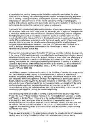 113
acknowledge that painting has expanded its field considerably over the last decades.
Since the 1960s painting has increasingly defined itself as an interdisciplinary, expanded
field of painting. This expansion has primarily been achieved by means of intermediality
and crossovers between various artistic media: between painting and photography,
painting and sculpture, painting and readymade, painting and installation or painting and
performance, to mention the most common types of crossovers.
The idea of an 'expanded field' originated in Rosalind Krauss' seminal essay 'Sculpture in
the Expanded Field' from 1978. For Krauss, an 'expanded field' is a ground for exploration
of innovative interrelations and combinations between fundamentally different categories.
It is not synonymous with a boundless and eclectic assimilation of new stuff. It is more
recent art criticism that has given the term this diluted meaning. According to Krauss, the
crucial difference between a discipline and a field is not greater variety of expressions and
materials, but the fact that the transformation of the discipline into a field gives the
discipline a new set of cultural terms and structural principles with which to work. As a
result, it develops a heightened awareness of the interrelations of media, i.e. their
intermediality (Petersen 2010a: 15).
The invention of photography and film in the 19th
century spurred a historical development,
in the course of which painting would eventually lose its leading position in the arts as well
as in the culture of images at large. As a result, painting entered into a new relationship of
exchange to the cultural codes of technical images and mass media. Since the 1990s
painting has also met the challenge of pondering anew the role of painting in a context of
ubiquitous digital media and the mediating functions of the Internet. As the German new
media artist and theorist Peter Weibel has phrased it, "We live in a sea of mediated
visuality." (Weibel 2010: 46)
I would like to suggest that the transformation of the discipline of painting into an expanded
field has not only liberated painting from the restrictions of a classical repertoire of
materials and genres, enabling painting to transgress its traditional historical limits. It has
also released a tremendous potential for image making that takes painting as a point of
departure but moves far beyond the dialogical limitations of intermedia. I have chosen to
approach the issue of painting's potential for transgressing its own disciplinarity by using
two theoretical concepts as stepping stones to an apprehension of painting as a
transdisciplinary activity, i.e. painting defined as a critical remediating process, or, as the
title of my paper suggests, painting as remediated painting.
The first stepping stone is the idea of painting as 'pittura immedia' developed by Peter
Weibel. His essay "Pittura Immedia: Painting in the Nineties between Mediated Visuality
and Visuality in Context" from 1995 is one of the most perceptive surveys of the ways in
which 'painting' was transformed when artists started to appropriate images and
techniques from mechanical and electronic media, and more recently, the computer and
the Internet. The second stepping stone is the concept of remediation as it was first
suggested and defined by Bolter and Grusin in their book Remediation: Understanding
New Media from 1999.
Thus, the overall ambition of this paper is to investigate the critical potential of remediated
painting using works by three Northern European artists as testing ground for my
 