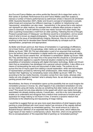 116
duo Eva and Franco Mattes use online worlds like Second Life to stage their works. In
their series of Synthetic Performances Eva and Franco Mattes used their avatars to
reenact a number of historic performances by well-known artists in Second Life (Andersen
2009; Quaranta December 2007). Bolter and Grusin's concept of remediation is actually
rather broad and comprises four different meanings: In addition to 'refashioning' and
'repurposing', remediation can also mean 'representing' in the sense that a new medium
can represent an older medium, for example when a website offers pictures or texts for
users to download. A fourth definition is that new media 'borrow' from older media, like
when a painting incorporates a motif from an older painting. Following this line of thought,
Picasso's paraphrases of Velasquez' Las Meninas would be a remediation, and so would
most of what is known as staged photography. The last two definitions are of minor
relevance to the issue of transdisciplinary imaging. Moreover, they do not really add
anything to what has for decades been framed theoretically by concepts such as
representation, paraphrase and appropriation.
As Bolter and Grusin point out, their theory of remediation is 'a genealogy of affiliations,
not a linear history, and in this genealogy, older media can also remediate newer ones.'
(Bolter og Grusin 1999: 55) The last observation is part of an argument that eventually
turns the authors' idea of remediation in digital media into a general idea about all media.
Thus, Bolter and Grusin asserts that, 'all mediation is remediation' (Bolter og Grusin 1999:
55) They add that they do not mean this in the sense that this should be a universal truth.
Their observation applies to a specific historical situation created by the wealth of
possibilities of remediation emerging with digital information technology. Bolter and Grusin
claim that as remediation has developed into a general cultural condition, it also offers us a
means of reinterpreting the work and discourses of older media. The authors do not
pursue this line of inquiry apart from adding a causal explanation: while new technologies
of representation proceed by reforming their predecessors, older media struggle to
maintain their 'legitimacy' by remediating newer ones (Bolter og Grusin 1999: 61). Thus,
according to the two media theorists, innovation comes from new media, whereas older
media can only struggle to 'maintain' what is already there. As we shall see, contemporary
painting proves them wrong.
Nevertheless, the theory of remediation opens up the possibility that we could imagine the
remediation process in reverse. So, what happens if we understand remediation not only
as new media using old media, but also as something that older media can do with newer
ones? This would not only draw attention to the speed with which new media forms get
assimilated into already existing cultures. It would also – and this is far more interesting –
enable us to understand and recognize that a medium that continues to function as an
apparatus for image making is not frozen in time. It remains a dynamic medium that
contributes to the refashioning and repurposing of image making.
I would like to suggest that we can give more exact descriptions of what happens when
painting is cross-fertilized with more recent media if we conceive of the vaguely defined
'expanded field of painting' as remediated painting. This would amount to a return to
Rosalind Krauss' definition of an expanded field under a new name, which reflects the
huge impact of new media in contemporary culture. Now then, what is to be gained from
this re-conceptualization of 'the expanded field of painting' as 'remediated painting'?
 