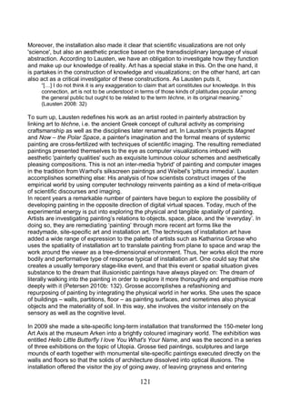 121
Moreover, the installation also made it clear that scientific visualizations are not only
'science', but also an aesthetic practice based on the transdisciplinary language of visual
abstraction. According to Lausten, we have an obligation to investigate how they function
and make up our knowledge of reality. Art has a special stake in this. On the one hand, it
is partakes in the construction of knowledge and visualizations; on the other hand, art can
also act as a critical investigator of these constructions. As Lausten puts it,
“[…] I do not think it is any exaggeration to claim that art constitutes our knowledge. In this
connection, art is not to be understood in terms of those kinds of platitudes popular among
the general public but ought to be related to the term téchne, in its original meaning.”
(Lausten 2008: 32)
To sum up, Lausten redefines his work as an artist rooted in painterly abstraction by
linking art to téchne, i.e. the ancient Greek concept of cultural activity as comprising
craftsmanship as well as the disciplines later renamed art. In Lausten's projects Magnet
and Now – the Polar Space, a painter's imagination and the formal means of systemic
painting are cross-fertilized with techniques of scientific imaging. The resulting remediated
paintings presented themselves to the eye as computer visualizations imbued with
aesthetic 'painterly qualities' such as exquisite luminous colour schemes and aesthetically
pleasing compositions. This is not an inter-media 'hybrid' of painting and computer images
in the tradition from Warhol's silkscreen paintings and Weibel's 'pittura immedia'. Lausten
accomplishes something else: His analysis of how scientists construct images of the
empirical world by using computer technology reinvents painting as a kind of meta-critique
of scientific discourses and imaging.
In recent years a remarkable number of painters have begun to explore the possibility of
developing painting in the opposite direction of digital virtual spaces. Today, much of the
experimental energy is put into exploring the physical and tangible spatiality of painting.
Artists are investigating painting’s relations to objects, space, place, and the ‘everyday’. In
doing so, they are remediating ‘painting’ through more recent art forms like the
readymade, site-specific art and installation art. The techniques of installation art have
added a wide range of expression to the palette of artists such as Katharina Grosse who
uses the spatiality of installation art to translate painting from plane to space and wrap the
work around the viewer as a tree-dimensional environment. Thus, her works elicit the more
bodily and performative type of response typical of installation art. One could say that she
creates a usually temporary stage-like event, and that this event or spatial situation gives
substance to the dream that illusionistic paintings have always played on: The dream of
literally walking into the painting in order to explore it more thoroughly and empathise more
deeply with it (Petersen 2010b: 132). Grosse accomplishes a refashioning and
repurposing of painting by integrating the physical world in her works. She uses the space
of buildings – walls, partitions, floor – as painting surfaces, and sometimes also physical
objects and the materiality of soil. In this way, she involves the visitor intensely on the
sensory as well as the cognitive level.
In 2009 she made a site-specific long-term installation that transformed the 150-meter long
Art Axis at the museum Arken into a brightly coloured imaginary world. The exhibition was
entitled Hello Little Butterfly I love You What's Your Name, and was the second in a series
of three exhibitions on the topic of Utopia. Grosse tied paintings, sculptures and large
mounds of earth together with monumental site-specific paintings executed directly on the
walls and floors so that the solids of architecture dissolved into optical illusions. The
installation offered the visitor the joy of going away, of leaving grayness and entering
 