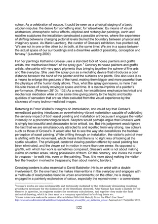 122
colour. As a celebration of escape, it could be seen as a physical staging of a basic
utopian impulse: the desire for 'something else', for 'elsewhere'. By means of visual
abstraction, atmospheric colour effects, elliptical and rectangular paintings, earth and
rocklike sculptures the installation constructed a possible universe, where the experience
of shifting betweens changing pictorial levels blurred the boundary between physical and
imaginary space. As Marie Laurberg, the curator of Grosse's exhibition, has pointed out,
'We are not in one or the other but in both, at the same time: We are in a space between
the actual space of our surroundings and a dreamlike world of possibility, conception and
fantasy.' (Laurberg 2009)
For her paintings Katharina Grosse uses a standard tool of house painters and graffiti
artists, the ‘mechanised brush’ of the spray gun.4
Contrary to house painters and graffiti
artists, she paints with very good pigments thus bringing together the sphere of fine arts
and the everyday. She uses the spray gun as a mediating device that introduces a cool
distance between the hand of the painter and the surfaces she paints. She also uses it as
a means to enlarge the gestures of the hand, making them bigger and more powerful than
the physique of the human body allows. Thus, what the spray gun leaves, is more than
life-size traces of a body moving in space and time. It is macro-imprints of a painter’s
performance. (Petersen 2010b: 132) As a result, her installations emphasize technical and
mechanical mediation while at the same time giving priority to the haptic and bodily
qualities of sensation that are so often excluded from the visual experience by the
slickness of many techno-mediated images.
Returning to Peter Weibel's thoughts on immediation, one could say that Grosse's
remediated painting introduces an overwhelming vibrant materialism capable of outbidding
the sensory impact of both easel painting and installation art because it engages the visitor
intensely on a phenomenological level. Skeptics would perhaps argue that Grosse's work
is simply too beautiful and pleasurable to be critical, too. But this judgement would ignore
the fact that we are simultaneously attracted to and repelled from very strong, raw colours
such as those of Grosse's. It would also fail to see the way she destabilizes the habitual
perception of easel painting. While drifting through an installation, the visitor's point of view
is shifting with the movement, which means that there is no right way of looking at the
spatial situation. The privileged, centered viewing-position offered by easel painting has
been eliminated, and the viewer set in motion in more than one sense: As opposed to
graffiti, with which her work is sometimes compared, Grosse's work is not about making
claims on certain areas, taking possession of them. On the contrary, she invites the visitor
to trespass – to walk into, even on the painting. Thus, it is more about making the visitor
feel the freedom involved in trespassing than about marking borders.5
Crossing borders is also essential to David Batchelor. He is an artist with a double
involvement: On the one hand, he makes interventions in the everyday and engages with
a multitude of readymades found in urban environments; on the other, he is deeply
engaged in a painterly exploration of colour, especially the monochrome – a cornerstone
4
Grosse's works are also mechanically and technically mediated by the technically demanding moulding
procedures necessary for the fabrication of the Styrofoam elements. After Grosse has made a sketch for the
element in question, an engineer makes the necessary calculations, and together they make the final
technical drawing, which is then sent to a company specialized in building boats etc.
5
Grosse in interview made on the occasion of her exhibition Hello Little Butterfly I Love You What's Your Name?
http://www.arken.dk/content/dk/udstillinger/utopia/katharina_grosse/film_om_katharina_grosse. Accessed on 17 September 2010.
 