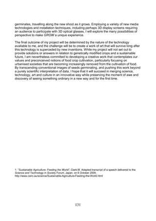131
germinates, travelling along the new shoot as it grows. Employing a variety of new media
technologies and installation techniques, including perhaps 3D display screens requiring
an audience to participate with 3D optical glasses, I will explore the many possibilities of
perspective to make GROW a unique experience.
The final outcome of my project will be determined by the nature of the technology
available to me, and the challenge will be to create a work of art that will survive long after
this technology is superceded by new inventions. While my project will not set out to
provide solutions or answers in relation to genetically modified crops and a sustainable
future, I am nevertheless committed to developing a creative work that contemplates our
values and preconceived notions of food crop cultivation, particularly focusing on
urbanised societies that are becoming increasingly removed from the cultivation of food.
By transcending conventional images of seeds germinating, and pushing this work beyond
a purely scientific interpretation of data, I hope that it will succeed in merging science,
technology, art and culture in an innovative way while preserving the moment of awe and
discovery of seeing something ordinary in a new way and for the first time.
1. “Sustainable Agriculture: Feeding the World”, Clark.M. Adapted transcript of a speech delivered to the
Science and Technology in Society Forum, Japan, on 6 October 2009.
http://www.csiro.au/science/Sustainable-Agriculture-Feeding-the-World.html
 
