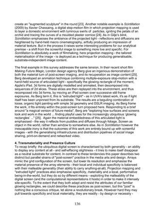 136
create an "augmented sculpture" in the round [23]. Another notable example is Scintillation
(2009) by Xavier Chassaing, a digital stop-motion film in which projection mapping is used
to layer a domestic environment with luminous swirls of particles, igniting the petals of an
orchid and tracing the curves of a moulded plaster cornice [24]. As in Gilje's blink,
Scintillation emphasises the ambience of the projected light - reflections and diffusions are
heightened by hand-held macro cinematography, artfully producing an impression of
material texture. But in the process it raises some interesting problems for our analytical
premise - a shift from the screenful image to something more live and specific. For
Scintillation is absolutely a work of filmmaking; here projection mapping - the tailored
materialisation of the image - is deployed as a technique for producing generalisable,
substrate-independent image content.
The final example in this survey addresses the same tension. In their recent short film
Making Future Magic, London design agency Berg give an ingenious demonstration of
both the material turn of post-screen imaging, and its recuperation as image content [25].
Berg developed an animation technique combining multiple-exposure stop-motion with a
hand-held source of articulated light - specifically the glowing rectangle of the moment,
Apple's iPad. 3d forms are digitally modelled and animated, then decomposed into
sequences of 2d slices. These slices are then replayed into the environment, and thus
recomposed into 3d forms, by moving an iPad screen over successive still frame
exposures. As Berg term it, this is "extruded light" - as in UVA's latest work, it's as if light
itself has been unpinned from its substrate. The results are a beguiling combination of
loose, organic light painting with simple 3d geometry and DSLR imaging. As Berg frame
the work, it fits entirely within the post-screen turn proposed here. Responding to a brief
around "a magical version of future media", Berg are "exploring how surfaces and screens
look and work in the world ... finding playful uses for the increasingly ubiquitous ‘glowing
rectangles’ ..." [25]. Again the material embeddedness of this articulated light is
emphasised - the way it reflects from puddles and diffuses through foliage. Screen as
object in the world, rather than window to somewhere else. As in Scintillation however the
inescapable irony is that the outcomes of this work are entirely bound up with screenful
images - with the generalising infrastructures and distribution pipelines of social image
sharing, print-on-demand and networked video.
4. Transmateriality and Presence Culture
To recap briefly: the ubiquitous digital screen is characterised by both generality - an ability
to display any content at all - and self-effacing slightness - it tries to make itself disappear
as a neutral substrate for content. In contrast to these tendencies this paper describes two
distinct but parallel strains of "post-screen" practice in the media arts and design. Arrays
mimic the grid configuration of the screen, but lower its resolution and emphasise the
material presence of the array elements - their local and individual specificity is balanced
with their malleable generality (their ability to carry anything-at-all). Projection mapping and
"extruded light" practices also emphasise specificity, materiality and a local, performative
being-in-the-world, but they do so by different means - exploiting the malleability of the
digital screen (and the computational representations it hosts) in order to make it intensely
site-specific. To the extent that they both adapt and resist the attributes of our familiar
glowing rectangles, we could describe these practices as post-screen, but this "post" is
nothing like a conscious critique, let alone a revolutionary break. However hard they may
pull towards specificity and local materiality, they are readily - by design or necessity -
 
