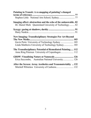 3
Painting in Transit: A re-mapping of painting’s changed
terms of reference...................................................................... 77
Stephen Little National Arts School, Sydney.......................... 77
Imaging affect: abstraction and the echo of the unknowable. 82
Dr. Daniel Mafe Queensland University of Technology......... 82
Syzygy: gazing at shadows, darkly........................................... 91
Harry Nankin............................................................................ 91
New Imaging: Transdisciplinary Strategies For Art Beyond
The New Media........................................................................ 103
Gavin Perin University of Technology Sydney ..................... 103
Linda Matthews University of Technology Sydney................ 103
The Transdisciplinary Potential of Remediated Painting..... 112
Anne Ring Petersen University of Copenhagen..................... 112
GROW: Visualising Nature at Nanoscale............................... 126
Erica Seccombe, Australian National University................. 126
After the Screen: Array Aesthetics and Transmateriality .. 132
Mitchell Whitelaw University of Canberra............................ 132
 