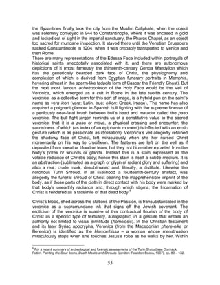55
the Byzantines finally took the city from the Muslim Caliphate, when the object
was solemnly conveyed in 944 to Constantinople, where it was encased in gold
and locked out of sight in the imperial sanctuary, the Pharos Chapel, as an object
too sacred for mundane inspection. It stayed there until the Venetian Crusaders
sacked Constantinople in 1204, when it was probably transported to Venice and
then Rome.
There are many representations of the Edessa Face included within portrayals of
historical saints anecdotally associated with it, and there are autonomous
depictions of it (most famously the thirteenth-century Genoa Mandylion which
has the generically bearded dark face of Christ, the physiognomy and
complexion of which is derived from Egyptian funerary portraits in Memphis,
hovering almost in the sperm-like tadpole form of Caspar the Friendly Ghost). But
the next most famous acheiropoieton of the Holy Face would be the Veil of
Veronica, which emerged as a cult in Rome in the late twelfth century. The
veronica, as a collective term for this sort of image, is a hybrid pun on the saint’s
name as vera icon (vera: Latin, true; eikon: Greek, image). The name has also
acquired a poignant glamour in Spanish bull fighting with the supreme finesse of
a perilously near-fatal brush between bull’s head and matador called the paso
veronica. The bull fight jargon reminds us of a constitutive value to the sacred
veronica: that it is a paso or move, a physical crossing and encounter, the
sacredness of which (as index of an epiphanic moment) is inflected with an erotic
gesture (which is as passionate as idolisation). Veronica’s veil allegedly retained
the shadowy face of Christ, left miraculously when she her nursed Christ
momentarily on his way to crucifixion. The features are left on the veil as if
deposited from sweat or blood or tears, but they not bio-matter excreted from the
body’s pores or wounds or glands. Instead this is a stain expressed as the
volatile radiance of Christ’s body; hence this stain is itself a subtle medium. It is
an abstraction (sublimated as a graph or glyph of radiant glory and suffering) and
also a real, crude mark, desublimated and, literally, a distillate. Likewise the
notorious Turin Shroud, in all likelihood a fourteenth-century artefact, was
allegedly the funeral shroud of Christ bearing the inapprehensible imprint of the
body, as if those parts of the cloth in direct contact with his body were marked by
that body’s unearthly radiance and, through which stigma, the Incarnation of
Christ is rendered as a facsimile of that dead body.6
Christ’s blood, shed across the stations of the Passion, is transubstantiated in the
veronica as a supramundane ink that signs off the Jewish covenant. The
eroticism of the veronica is suasive of this contractual flourish of the body of
Christ as a specific type of textuality, autographic, in a gesture that entails an
authority not limited to visual similitude (homoiosis). In the Christian testament
and its later Syriac apocrypha, Veronica (from the Macedonian phere-nike or
Berenice) is identified as the Hemorrhissa – a woman whose menstruation
miraculously stops when she touches Jesus’s robe as he walks by her. Within
6
For a recent summary of archeological and forensic assessments of the Turin Shroud see Cormack,
Robin, Painting the Soul: Icons, Death Masks and Shrouds (London: Reaktion Books, 1997), pp. 89 – 132.
 