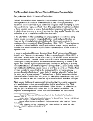 5
The Un-paintable Image: Gerhard Richter, Ethics and Representation
Darryn Ansted Curtin University of Technology
Gerhard Richter encounters an ethical quandary when painting historical subjects
relating to National Socialism and the Holocaust. His seemingly effortless
movement between diverse styles and motifs collapses when attempting to paint
Holocaust victims, Nazis, and Adolf Hitler. The responsible ethical representation
of these subjects seems to be one that resists their unproblematic depiction for
circulation in an economy of signs. It is a quandary that recalls Theodor Adorno’s
notion that lyrical poetry is impossible after Auschwitz.1
In the late 1960s Richter wanted to paint photographs of concentration camp
victims beside pornographic images but felt that he ethically could not do so.
However, the original photographic sketches for this project remain in his
catalogue of source material, Atlas (Atlas Sheet 16-20, 1967).2
In order to understand Richter’s decision, Slavoj Žižek’s discussion of Hannah
Arendt’s text, Eichmann in Jerusalem: A Report on the Banality of Evil (1963), is
instructive.
The project came
to an abrupt halt and yielded a specific un-paintable image, creating a unique
situation that allows detailed analysis of the complexity of this difficult subject of
representation.
3
Arendt wrote the text after covering the Adolf Eichmann war crimes
trial in Jerusalem for The New Yorker. The infamous trial revealed how easily
catastrophic consequences can ensue from the mere following of orders. Žižek
agrees with Arendt’s rejection of the idea of a sublime evil. He concurs that the
notion of the Nazi as a kind of “evil genius” is misguided.4
As Žižek states: “Nazis
were not the kind of heroic picture-heroes of evil,” that is not to say “that the Nazi
evil was something banal; it is that the executors of this evil were ordinary
persons. Banality of evil doesn't mean that evil was just a banality,” rather, that
the Nazis were “simply ordinary.”5
Žižek argues that the evil was generally committed by the average bureaucrat
who was following orders, as Arendt implies, but he goes further. For Žižek,
these bureaucrats were not merely following orders. Instead, he suggests that
they enjoyed following horrific orders as a kind of “sexual perversion.”
This is echoed in Richter’s resistance to the
characterisation of the Nazi as evil genius, for example through juxtaposing Nazi
figures such as the Nazi doctor Werner Hyde with banal and even kitsch images.
6
1
Theodor W. Adorno and Rolf Tiedemann, Kulturkritik Und Gesellschaft (Frankfurt, Main:
Suhrkamp, 1977).30.
He
proposes that their pleasure “arises from tension between the performative
2
Jürgen Harten, "The Romantic Intent for Abstraction," in Gerhard Richter Paintings 1962-1985, ed.
Jürgen Harten (Cologne: DuMont Buchverlag Köln, 1986).
3
Hannah Arendt, Eichmann in Jerusalem. A Report on the Banality of Evil (New York: Penguin
Books, 2006).
4
Slavoj Žižek and Glyn Daly, Conversations with Žižek (Cambridge, UK; Malden, MA: Polity;
Distributed in the USA by Blackwell Pub., 2004), 127.
5
Ibid.
6
Ibid.
 