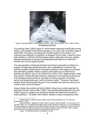 8
Figure 2 Gerhard Richter, Aunt Marianne, CR 87, 1965. Oil on Canvas, 120 x 130cm. Photo:
www.gerhard-richter.com.
The painting Hitler (1963) (Figure 3), which Richter destroyed shortly after having
made, is also related to this ethical quandary. It is a clear, flat, stencilled image of
Adolf Hitler. The figure is shouting over the left shoulder of the viewer in an
imposing pose although it is painted in a deadpan Pop Art style. It seems to have
been based on a still from the Nuremberg address although it has been slightly
laterally compressed as though re-photographed (perhaps from a television
screen) from a three quarter position.
The representation of National Socialism by Richter’s generation of artists is a
subject of emotionally fraught discourse. One verifiable fact is however that
painting unsettles viewers when connotative qualities of the image are confused
with denotative qualities. Markus Lüpertz used motifs such as Wehrmacht
helmets and officers’ caps in his artwork from 1970 to 1974. Siegfried Gohr noted
that Lüpertz “entered the path towards a redefinition of his painting, by facing up
to the greatest emotional barrier, the taboo of silence imposed on the Nazi
period, and breaking through it with his German motifs.”9
However, the artwork
caused controversy because the use of such symbols was seen by many as too
similar to their use by the Nazis.10
Jürgen Harten has pointed out that the Berlin Group took a similar approach to
that which Richter used in Hitler (1963). They painted political figures in the mid-
1960s (Figure 4), sought to be critical and political and reject the neutrality of
history painting.11
9
Siegfried Gohr and Markus Lüpertz, Markus Lüpertz (Barcelona/New York, NY: Ediciones
Polígrafa/D.A.P., 2001).
Its leader, Ulrich Baehr, started an early contemporary artist
10
Dorothea Dietrich, "Allegories of Power: Markus Lüpertz's "German Motifs"," Art Journal 48, no. 2
(Summer 1989): 164. “Considering the subject matter and the method of production, it is not surprising that
the critical reception of Lüpertz's German Motif paintings has been mixed. Interestingly, it was the German
conservative press that particularly decried the paintings as fascistic and neo-Teutonic; others, however,
have seen them as courageous attempts at addressing the German past”
11
Harten, "The Romantic Intent for Abstraction," 58, 24f.
 