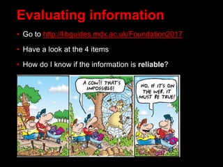 • Go to http://libguides.mdx.ac.uk/Foundation2017
• Have a look at the 4 items
• How do I know if the information is reliable?
Evaluating information
 
