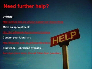 Need further help?
UniHelp:
http://unihub.mdx.ac.uk/your-support-services/unihelp
Make an appointment:
http://bit.ly/MakeAnAppointmentLibrarians
Contact your Librarian:
http://libguides.mdx.ac.uk/liaisonlibrarians
StudyHub – Librarians available:
9am-5pm (term-time), On-call 10am-5pm (vacation)
 