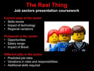 The Real Thing
Job sectors presentation coursework
Current state of the sector
• Skills trends
• Impact of technology
• Regional variations
Prospects in the sector
• Opportunities
• Salary range
• Impact of Brexit
Different jobs in the sector
• Predicted job roles
• Variations in roles and responsibilities
• Additional skills required
 