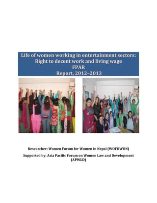 Life of women working in entertainment sectors:
Right to decent work and living wage
FPAR
Report, 2012–2013
Researcher: Women Forum for Women in Nepal (WOFOWON)
Supported by: Asia Pacific Forum on Women Law and Development
(APWLD)
 