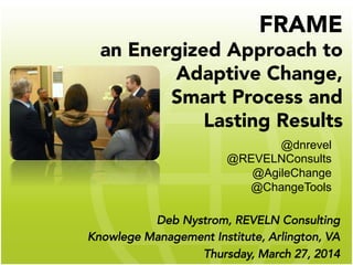 FRAME
an Energized Approach to
Adaptive Change,
Smart Process and
Lasting Results 
Deb Nystrom, REVELN Consulting
Knowlege Management Institute, Arlington, VA
Thursday, March 27, 2014
@dnrevel
@REVELNConsults
@AgileChange
@ChangeTools
 