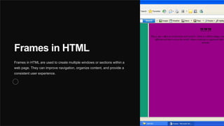 Frames in HTML
Frames in HTML are used to create multiple windows or sections within a
web page. They can improve navigation, organize content, and provide a
consistent user experience.
 