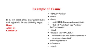 Example of Frame
• <!DOCTYPE html>
• <html>
• <head>
• <title>HTML Frames Assignment</title>
• <link rel="stylesheet" type="text/css"
href="styles.css">
• </head>
• <frameset cols="20%, 80%">
• <frame src="left.html" name="leftFrame">
• <frame src="home.html"
name="rightFrame">
• </frameset>
• </html>
In the left frame, create a navigation menu
with hyperlinks for the following pages:
Home
About Us
Contact Us
 