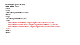 left.html (Navigation Menu):
<!DOCTYPE html>
<html>
<head>
<title>Navigation Menu</title>
</head>
<body>
<h2>Navigation Menu</h2>
<ul>
<li><a href="home.html" target="rightFrame">Home</a></li>
<li><a href="aboutus.html" target="rightFrame">About Us</a></li>
<li><a href="contactus.html" target="rightFrame">Contact Us</a></li>
</ul>
</body>
</html>
 