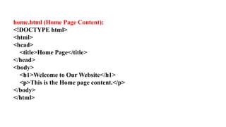 home.html (Home Page Content):
<!DOCTYPE html>
<html>
<head>
<title>Home Page</title>
</head>
<body>
<h1>Welcome to Our Website</h1>
<p>This is the Home page content.</p>
</body>
</html>
 