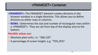 14
<FRAMESET> Container
<FRAMESET>: The FRAMESET element creates divisions in the
browser window in a single direction. This allows you to define
divisions as either rows or columns.
 ROWS : Determines the size and number of rectangular rows within
a <FRAMESET>. They are set from top of the display area to the
bottom.
Possible values are:
 Absolute pixel units, I.e. “360,120”.
 A percentage of screen height, e.g. “75%,25%”.
 