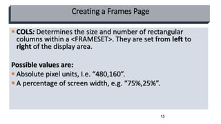 15
Creating a Frames Page
 COLS: Determines the size and number of rectangular
columns within a <FRAMESET>. They are set from left to
right of the display area.
Possible values are:
 Absolute pixel units, I.e. “480,160”.
 A percentage of screen width, e.g. “75%,25%”.
 