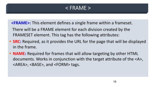 18
< FRAME >
<FRAME>: This element defines a single frame within a frameset.
There will be a FRAME element for each division created by the
FRAMESET element. This tag has the following attributes:
 SRC: Required, as it provides the URL for the page that will be displayed
in the frame.
 NAME: Required for frames that will allow targeting by other HTML
documents. Works in conjunction with the target attribute of the <A>,
<AREA>, <BASE>, and <FORM> tags.
 