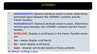 19
<FRAME>
 MARGINWIDTH: Optional attribute stated in pixels. Determines
horizontal space between the <FRAME> contents and the
frame’s borders.
 MARGINHEIGHT: Optional attribute stated in pixels. Determines
vertical space between the <FRAME> contents and the frame’s
borders.
 SCROLLING: Displays a scroll bar(s) in the frame. Possible values
are:
1. Yes – always display scroll bar(s).
2. No – never display scroll bar(s).
3. Auto – browser will decide based on frame contents.
By default: scrolling is auto.
 