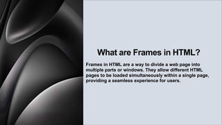 What are Frames in HTML?
Frames in HTML are a way to divide a web page into
multiple parts or windows. They allow different HTML
pages to be loaded simultaneously within a single page,
providing a seamless experience for users.
 