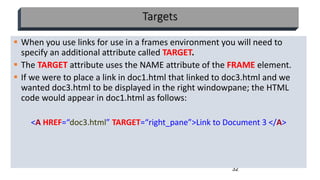 32
Targets
 When you use links for use in a frames environment you will need to
specify an additional attribute called TARGET.
 The TARGET attribute uses the NAME attribute of the FRAME element.
 If we were to place a link in doc1.html that linked to doc3.html and we
wanted doc3.html to be displayed in the right windowpane; the HTML
code would appear in doc1.html as follows:
<A HREF=“doc3.html” TARGET=“right_pane”>Link to Document 3 </A>
 