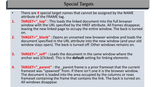 33
Special Targets
• There are 4 special target names that cannot be assigned by the NAME
attribute of the FRAME tag.
1. TARGET=“_top” : This loads the linked document into the full browser
window with the URL specified by the HREF attribute. All frames disappear,
leaving the new linked page to occupy the entire window. The back is turned
on.
2. TARGET=“_blank” : Opens an unnamed new browser window and loads the
document specified in the URL attribute into the new window (and your old
window stays open). The back is turned off. Other windows remains on.
3. TARGET=“_self” : Loads the document in the same window where the
anchor was {Clicked}. This is the default setting for linking elements.
4. TARGET=“_parent” : the _parent frame is a prior frameset that the current
frameset was “spawned” from. If there isn’t one it is the browser window.
The document is loaded into the area occupied by the columns or rows
frameset containing the frame that contains the link. The back is turned on.
All windows disappear.
 