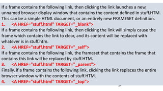 34
If a frame contains the following link, then clicking the link launches a new,
unnamed browser display window that contains the content defined in stuff.HTM.
This can be a simple HTML document, or an entirely new FRAMESET definition.
1. <A HREF="stuff.html" TARGET="_blank">
If a frame contains the following link, then clicking the link will simply cause the
frame which contains the link to clear, and its content will be replaced with
whatever is in stuff.htm.
2. <A HREF="stuff.html" TARGET="_self">
If a frame contains the following link, the frameset that contains the frame that
contains this link will be replaced by stuff.HTM.
3. <A HREF="stuff.html" TARGET="_parent">
Finally, if a frame contains the following link, clicking the link replaces the entire
browser window with the contents of stuff.HTM.
4. <A HREF="stuff.html" TARGET="_top">
 