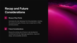 Recap and Future
Considerations
1 Recap of Key Points
Summarize the main takeaways from this presentation, including
the purpose and types of frames, how to create them in HTML,
and best practices.
2 Future Considerations
Discuss the evolving role of frames in web development,
considering trends like single-page applications, responsive
design, and accessibility standards.
 