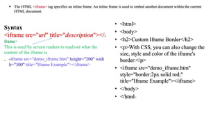 • <!DOCTYPE html>
• <html>
• <body>
• <h2>Custom Iframe Border</h2>
• <p>With CSS, you can also change the
size, style and color of the iframe's
border:</p>
• <iframe src="demo_iframe.htm"
style="border:2px solid red;"
title="Iframe Example"></iframe>
• </body>
• </html>
 The HTML <iframe> tag specifies an inline frame. An inline frame is used to embed another document within the current
HTML document.
Syntax
<iframe src="url" title="description"></i
frame>
This is used by screen readers to read out what the
content of the iframe is
. <iframe src="demo_iframe.htm" height="200" widt
h="300" title="Iframe Example"></iframe>
 