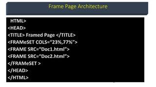 9
Frame Page Architecture
<HTML>
<HEAD>
<TITLE> Framed Page </TITLE>
<FRAMeSET COLS=“23%,77%”>
<FRAME SRC=“Doc1.html”>
<FRAME SRC=“Doc2.html”>
</FRAMeSET >
</HEAD>
</HTML>
 