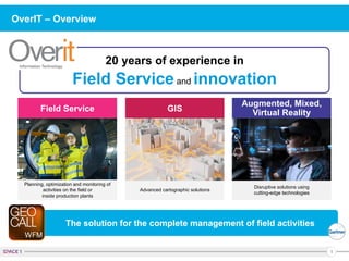 1
OverIT – Overview
20 years of experience in
Field Serviceand innovation
The solution for the complete management of field activities
Disruptive solutions using
cutting-edge technologies
Advanced cartographic solutions
Planning, optimization and monitoring of
activities on the field or
inside production plants
Field Service GIS
Augmented, Mixed,
Virtual Reality
 