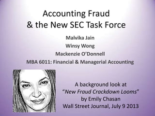 Accounting Fraud
& the New SEC Task Force
Malvika Jain
Winsy Wong
Mackenzie O’Donnell
MBA 6011: Financial & Managerial Accounting
A background look at
“New Fraud Crackdown Looms”
by Emily Chasan
Wall Street Journal, July 9 2013
 