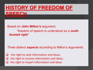 HISTORY OF FREEDOM OF
SPEECH
Based on John Milton’s argument;
“freedom of speech is understood as a multi-
faceted right”
Three distinct aspects according to Milton’s arguments:
 the right to seek information and ideas;
 the right to receive information and ideas;
 the right to impart information and ideas
 
