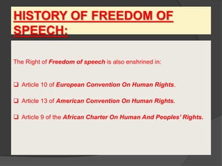 HISTORY OF FREEDOM OF
SPEECH:
The Right of Freedom of speech is also enshrined in:
 Article 10 of European Convention On Human Rights.
 Article 13 of American Convention On Human Rights.
 Article 9 of the African Charter On Human And Peoples’ Rights.
 