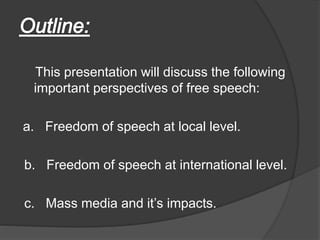 This presentation will discuss the following
important perspectives of free speech:
a. Freedom of speech at local level.
b. Freedom of speech at international level.
c. Mass media and it’s impacts.
 