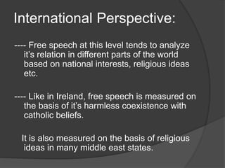International Perspective:
---- Free speech at this level tends to analyze
it’s relation in different parts of the world
based on national interests, religious ideas
etc.
---- Like in Ireland, free speech is measured on
the basis of it’s harmless coexistence with
catholic beliefs.
It is also measured on the basis of religious
ideas in many middle east states.
 