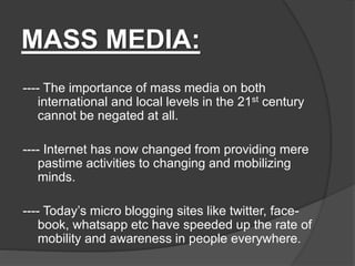MASS MEDIA:
---- The importance of mass media on both
international and local levels in the 21st century
cannot be negated at all.
---- Internet has now changed from providing mere
pastime activities to changing and mobilizing
minds.
---- Today’s micro blogging sites like twitter, face-
book, whatsapp etc have speeded up the rate of
mobility and awareness in people everywhere.
 