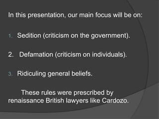 In this presentation, our main focus will be on:
1. Sedition (criticism on the government).
2. Defamation (criticism on individuals).
3. Ridiculing general beliefs.
These rules were prescribed by
renaissance British lawyers like Cardozo.
 