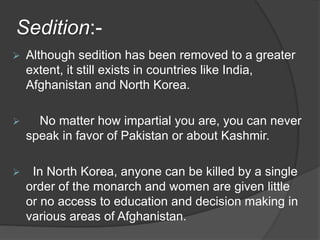 Sedition:-
 Although sedition has been removed to a greater
extent, it still exists in countries like India,
Afghanistan and North Korea.
 No matter how impartial you are, you can never
speak in favor of Pakistan or about Kashmir.
 In North Korea, anyone can be killed by a single
order of the monarch and women are given little
or no access to education and decision making in
various areas of Afghanistan.
 