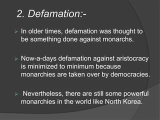 2. Defamation:-
 In older times, defamation was thought to
be something done against monarchs.
 Now-a-days defamation against aristocracy
is minimized to minimum because
monarchies are taken over by democracies.
 Nevertheless, there are still some powerful
monarchies in the world like North Korea.
 