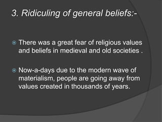 3. Ridiculing of general beliefs:-
 There was a great fear of religious values
and beliefs in medieval and old societies .
 Now-a-days due to the modern wave of
materialism, people are going away from
values created in thousands of years.
 