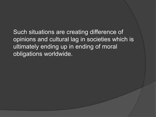 Such situations are creating difference of
opinions and cultural lag in societies which is
ultimately ending up in ending of moral
obligations worldwide.
 