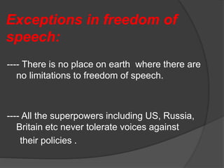Exceptions in freedom of
speech:
---- There is no place on earth where there are
no limitations to freedom of speech.
---- All the superpowers including US, Russia,
Britain etc never tolerate voices against
their policies .
 