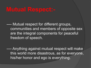 Mutual Respect:-
---- Mutual respect for different groups,
communities and members of opposite sex
are the integral components for peaceful
freedom of speech.
---- Anything against mutual respect will make
this world more disastrous, as for everyone,
his/her honor and ego is everything.
 
