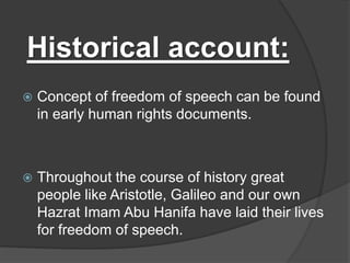 Historical account:
 Concept of freedom of speech can be found
in early human rights documents.
 Throughout the course of history great
people like Aristotle, Galileo and our own
Hazrat Imam Abu Hanifa have laid their lives
for freedom of speech.
 